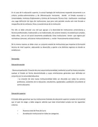 En el caso de la educación superior, la actual tipología de instituciones responde únicamente a un
criterio jurídico-administrativo y de diferenciación horizontal, donde el Estado reconoce a
Universidades, Institutos Profesionales y Centros de Formación Técnica. Esta clasificación constituye
una vaga definición de tipos de instituciones, que para este periodo resulta aún más forzada e
inespecífica de los atributos, fines y características de la institución.
Por ello se debe articular una red que agrupe a la diversidad de instituciones universitarias y
técnico-profesionales; tradicionales y no tradicionales, de carácter estatal y no estatal que cumplan,
todas ellas, con un rol social claramente establecido. Estas instituciones tienen que regirse por
normativas comunes, articularse institucionalmente y recibir financiamiento estatal directo.
De la misma manera se debe crear un conjunto estatal de instituciones que impartan la formación
técnica de nivel superior, adecuando su desarrollo y aporte a las distintas regiones en donde se
establezcan.
Demandas
Educación escolar
- Desmunicipalización: Creación de una nueva institucionalidad, mediante la cual los liceos y escuelas
vuelvan al Estado en forma descentralizada y cuyas orientaciones generales sean definidas en
conjunto con la comunidad educativa
- La creación de esta nueva institucionalidad debe ser discutida con todos los actores:
profesores, asistentes de la educación, estudiantes, apoderados y población circundante al
centro educativo.
Educación superior
El Estado debe garantizar que las instituciones Estatales de educación superior cumplan el rol central
que el país les exige; y debe asegurar además que toda Universidad cumpla con los siguientes
criterios:
○ Ausencia total de fines de lucro
○ Acreditación Institucional en todas las categorías.
 
