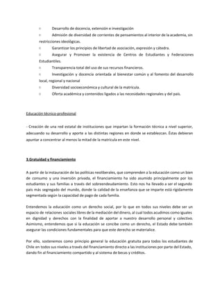 ○ Desarrollo de docencia, extensión e investigación
○ Admisión de diversidad de corrientes de pensamientos al interior de la academia, sin
restricciones ideológicas.
○ Garantizar los principios de libertad de asociación, expresión y cátedra.
○ Asegurar y Promover la existencia de Centros de Estudiantes y Federaciones
Estudiantiles.
○ Transparencia total del uso de sus recursos financieros.
○ Investigación y docencia orientada al bienestar común y al fomento del desarrollo
local, regional y nacional
○ Diversidad socioeconómica y cultural de la matrícula.
○ Oferta académica y contenidos ligados a las necesidades regionales y del país.
Educación técnico-profesional
- Creación de una red estatal de instituciones que impartan la formación técnica a nivel superior,
adecuando su desarrollo y aporte a las distintas regiones en donde se establezcan. Éstas debieran
apuntar a concentrar al menos la mitad de la matrícula en este nivel.
3.Gratuidad y financiamiento
A partir de la instauración de las políticas neoliberales, que comprenden a la educación como un bien
de consumo y una inversión privada, el financiamiento ha sido asumido principalmente por los
estudiantes y sus familias a través del sobreendeudamiento. Esto nos ha llevado a ser el segundo
país más segregado del mundo, donde la calidad de la enseñanza que se imparte está rígidamente
segmentada según la capacidad de pago de cada familia.
Entendemos la educación como un derecho social, por lo que en todos sus niveles debe ser un
espacio de relaciones sociales libres de la mediación del dinero, al cual todos acudimos como iguales
en dignidad y derechos con la finalidad de aportar a nuestro desarrollo personal y colectivo.
Asimismo, entendemos que si la educación se concibe como un derecho, el Estado debe también
asegurar las condiciones fundamentales para que este derecho se materialice.
Por ello, sostenemos como principio general la educación gratuita para todos los estudiantes de
Chile en todos sus niveles a través del financiamiento directo a las instituciones por parte del Estado,
dando fin al financiamiento compartido y al sistema de becas y créditos.
 