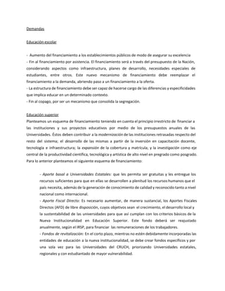 Demandas
Educación escolar
- Aumento del financiamiento a los establecimientos públicos de modo de asegurar su excelencia
- Fin al financiamiento por asistencia. El financiamiento será a través del presupuesto de la Nación,
considerando aspectos como infraestructura, planes de desarrollo, necesidades especiales de
estudiantes, entre otros. Este nuevo mecanismo de financiamiento debe reemplazar el
financiamiento a la demanda, abriendo paso a un financiamiento a la oferta.
- La estructura de financiamiento debe ser capaz de hacerse cargo de las diferencias y especificidades
que implica educar en un determinado contexto.
- Fin al copago, por ser un mecanismo que consolida la segregación.
Educación superior
Planteamos un esquema de financiamiento teniendo en cuenta el principio irrestricto de financiar a
las instituciones y sus proyectos educativos por medio de los presupuestos anuales de las
Universidades. Éstos deben contribuir a la modernización de las instituciones retrasadas respecto del
resto del sistema; el desarrollo de las mismas a partir de la inversión en capacitación docente,
tecnología e infraestructura; la expansión de la cobertura y matrícula; y la investigación como eje
central de la productividad científica, tecnológica y artística de alto nivel en pregrado como posgrado.
Para lo anterior planteamos el siguiente esquema de financiamiento:
- Aporte basal a Universidades Estatales: que les permita ser gratuitas y les entregue los
recursos suficientes para que en ellas se desarrollen a plenitud los recursos humanos que el
país necesita, además de la generación de conocimiento de calidad y reconocido tanto a nivel
nacional como internacional.
- Aporte Fiscal Directo: Es necesario aumentar, de manera sustancial, los Aportes Fiscales
Directos (AFD) de libre disposición, cuyos objetivos sean el crecimiento, el desarrollo local y
la sustentabilidad de las universidades para que así cumplan con los criterios básicos de la
Nueva Institucionalidad en Educación Superior. Este fondo deberá ser reajustado
anualmente, según el IRSP, para financiar las remuneraciones de los trabajadores.
- Fondos de revitalización: En el corto plazo, mientras no estén debidamente incorporadas las
entidades de educación a la nueva institucionalidad, se debe crear fondos específicos y por
una sola vez para las Universidades del CRUCH, priorizando Universidades estatales,
regionales y con estudiantado de mayor vulnerabilidad.
 