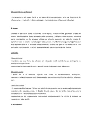 Educación técnico-profesional
- Incremento en el aporte fiscal a los liceos técnico-profesionales, a fin de dotarlos de la
infraestructura y materiales indispensables para el propio ejercicio del quehacer educativo.
4. Acceso
Entender la educación como un derecho social implica, necesariamente, garantizar a todos las
mismas posibilidades de acceso a una educación de calidad. Lo anterior, como principio, resulta de
plano incompatible con las actuales políticas de selección existentes en todos los niveles. Si
aspiramos hacia un sistema equitativo para todas y todos, es fundamental asegurar una participación
más representativa de la realidad socioeconómica y cultural del país en las matrículas de cada
institución, contribuyendo a corregir la desigualdad y la segregación del actual sistema.
Demandas
Educación inicial
-Prohibición de toda forma de selección en educación inicial, incluida la que se imparte en
establecimientos escolares.
-Aumento de la cobertura y término a la municipalización y privatización del sistema.
Educación escolar
- Poner fin a la selección explícita que hacen los establecimientos municipales,
particulares-subvencionados y particulares-pagados por motivos específicos (académicos, religiosos,
etc.).
Educación superior
- Es preciso cambiar la actual PSU por una batería de instrumentos que no tenga ningún tipo de sesgo
(especialmente socioeconómico). El Estado deberá proveer de los fondos necesarios para la
implementación y desarrollo de estos mecanismos.
-Implementación de Propedéuticos, mecanismos complementarios de acceso y procesos de
nivelación en todas las IES.
5. De Excelencia
 