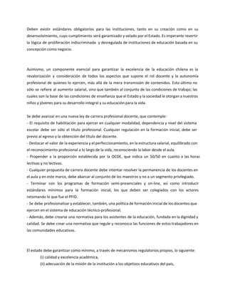 Deben existir estándares obligatorios para las instituciones, tanto en su creación como en su
desenvolvimiento, cuyo cumplimiento será garantizado y velado por el Estado. Es imperante revertir
la lógica de proliferación indiscriminada y desregulada de instituciones de educación basada en su
concepción como negocio.
Asimismo, un componente esencial para garantizar la excelencia de la educación chilena es la
revalorización y consideración de todos los aspectos que supone el rol docente y la autonomía
profesional de quienes lo ejercen, más allá de la mera transmisión de contenidos. Esto último no
sólo se refiere al aumento salarial, sino que también al conjunto de las condiciones de trabajo; las
cuales son la base de las condiciones de enseñanza que el Estado y la sociedad le otorgan a nuestros
niños y jóvenes para su desarrollo integral y su educación para la vida.
Se debe avanzar en una nueva ley de carrera profesional docente, que contemple:
- El requisito de habilitación para ejercer en cualquier modalidad, dependencia y nivel del sistema
escolar debe ser sólo el título profesional. Cualquier regulación en la formación inicial, debe ser
previo al egreso y la obtención del título del docente.
- Destacar el valor de la experiencia y el perfeccionamiento, en la estructura salarial, equilibrado con
el reconocimiento profesional a lo largo de la vida, reconociendo la labor desde el aula.
- Propender a la proporción establecida por la OCDE, que indica un 50/50 en cuanto a las horas
lectivas y no lectivas.
- Cualquier propuesta de carrera docente debe intentar resolver la permanencia de los docentes en
el aula y en este marco, debe abarcar al conjunto de los maestros y no a un segmento privilegiado.
- Terminar con los programas de formación semi-presenciales y on-line, así como introducir
estándares mínimos para la formación inicial, los que deben ser colegiados con los actores
retomando lo que fue el PFID.
- Se debe profesionalizar y establecer, también, una política de formación inicial de los docentes que
ejercen en el sistema de educación técnico-profesional.
- Además, debe crearse una normativa para los asistentes de la educación, fundada en la dignidad y
calidad. Se debe crear una normativa que regule y reconozca las funciones de estos trabajadores en
las comunidades educativas.
El estado debe garantizar como mínimo, a través de mecanismos regulatorios propios, lo siguiente:
(i) calidad y excelencia académica,
(ii) adecuación de la misión de la institución a los objetivos educativos del país,
 