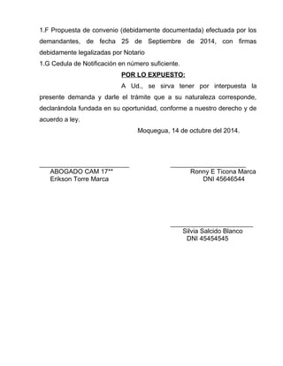 1.F Propuesta de convenio (debidamente documentada) efectuada por los
demandantes, de fecha 25 de Septiembre de 2014, con firmas
debidamente legalizadas por Notario
1.G Cedula de Notificación en número suficiente.
POR LO EXPUESTO:
A Ud., se sirva tener por interpuesta la
presente demanda y darle el trámite que a su naturaleza corresponde,
declarándola fundada en su oportunidad, conforme a nuestro derecho y de
acuerdo a ley.
Moquegua, 14 de octubre del 2014.
_________________________ _____________________
ABOGADO CAM 17** Ronny E Ticona Marca
Erikson Torre Marca DNI 45646544
_______________________
Silvia Salcido Blanco
DNI 45454545
 