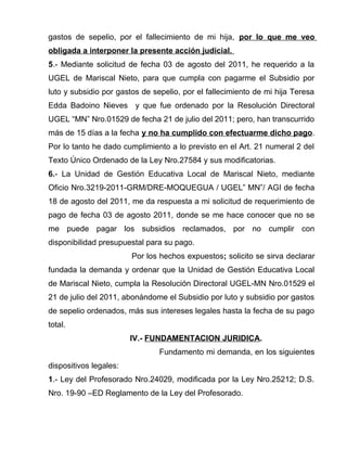 gastos de sepelio, por el fallecimiento de mi hija, por lo que me veo
obligada a interponer la presente acción judicial.
5.- Mediante solicitud de fecha 03 de agosto del 2011, he requerido a la
UGEL de Mariscal Nieto, para que cumpla con pagarme el Subsidio por
luto y subsidio por gastos de sepelio, por el fallecimiento de mi hija Teresa
Edda Badoino Nieves y que fue ordenado por la Resolución Directoral
UGEL “MN” Nro.01529 de fecha 21 de julio del 2011; pero, han transcurrido
más de 15 días a la fecha y no ha cumplido con efectuarme dicho pago.
Por lo tanto he dado cumplimiento a lo previsto en el Art. 21 numeral 2 del
Texto Único Ordenado de la Ley Nro.27584 y sus modificatorias.
6.- La Unidad de Gestión Educativa Local de Mariscal Nieto, mediante
Oficio Nro.3219-2011-GRM/DRE-MOQUEGUA / UGEL” MN”/ AGI de fecha
18 de agosto del 2011, me da respuesta a mi solicitud de requerimiento de
pago de fecha 03 de agosto 2011, donde se me hace conocer que no se
me puede pagar los subsidios reclamados, por no cumplir con
disponibilidad presupuestal para su pago.
Por los hechos expuestos; solicito se sirva declarar
fundada la demanda y ordenar que la Unidad de Gestión Educativa Local
de Mariscal Nieto, cumpla la Resolución Directoral UGEL-MN Nro.01529 el
21 de julio del 2011, abonándome el Subsidio por luto y subsidio por gastos
de sepelio ordenados, más sus intereses legales hasta la fecha de su pago
total.
IV.- FUNDAMENTACION JURIDICA.
Fundamento mi demanda, en los siguientes
dispositivos legales:
1.- Ley del Profesorado Nro.24029, modificada por la Ley Nro.25212; D.S.
Nro. 19-90 –ED Reglamento de la Ley del Profesorado.
 