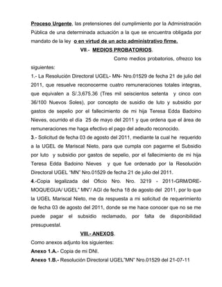 Proceso Urgente, las pretensiones del cumplimiento por la Administración
Pública de una determinada actuación a la que se encuentra obligada por
mandato de la ley o en virtud de un acto administrativo firme.
VII.- MEDIOS PROBATORIOS.
Como medios probatorios, ofrezco los
siguientes:
1.- La Resolución Directoral UGEL- MN- Nro.01529 de fecha 21 de julio del
2011, que resuelve reconocerme cuatro remuneraciones totales integras,
que equivalen a S/.3,675.36 (Tres mil seiscientos setenta y cinco con
36/100 Nuevos Soles), por concepto de susidio de luto y subsidio por
gastos de sepelio por el fallecimiento de mi hija Teresa Edda Badoino
Nieves, ocurrido el día 25 de mayo del 2011 y que ordena que el área de
remuneraciones me haga efectivo el pago del adeudo reconocido.
3.- Solicitud de fecha 03 de agosto del 2011, mediante la cual he requerido
a la UGEL de Mariscal Nieto, para que cumpla con pagarme el Subsidio
por luto y subsidio por gastos de sepelio, por el fallecimiento de mi hija
Teresa Edda Badoino Nieves y que fue ordenado por la Resolución
Directoral UGEL “MN” Nro.01529 de fecha 21 de julio del 2011.
4.-Copia legalizada del Oficio Nro. Nro. 3219 - 2011-GRM/DRE-
MOQUEGUA/ UGEL” MN”/ AGI de fecha 18 de agosto del 2011, por lo que
la UGEL Mariscal Nieto, me da respuesta a mi solicitud de requerimiento
de fecha 03 de agosto del 2011, donde se me hace conocer que no se me
puede pagar el subsidio reclamado, por falta de disponibilidad
presupuestal.
VIII.- ANEXOS.
Como anexos adjunto los siguientes:
Anexo 1.A.- Copia de mi DNI.
Anexo 1.B.- Resolución Directoral UGEL”MN” Nro.01529 del 21-07-11
 