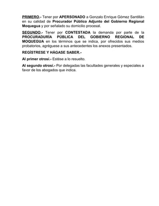 PRIMERO.- Tener por APERSONADO a Gonzalo Enrique Gómez Santillán
en su calidad de Procurador Público Adjunto del Gobierno Regional
Moquegua y por señalado su domicilio procesal.
SEGUNDO.- Tener por CONTESTADA la demanda por parte de la
PROCURADURÍA PÚBLICA DEL GOBIERNO REGIONAL DE
MOQUEGUA en los términos que se indica, por ofrecidos sus medios
probatorios, agréguese a sus antecedentes los anexos presentados.
REGÍSTRESE Y HÁGASE SABER.-
Al primer otrosí.- Estése a lo resuelto.
Al segundo otrosí.- Por delegadas las facultades generales y especiales a
favor de los abogados que indica.
 