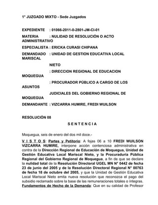 1° JUZGADO MIXTO - Sede Juzgados
EXPEDIENTE : 01066-2011-0-2801-JM-CI-01
MATERIA : NULIDAD DE RESOLUCIÓN O ACTO
ADMINISTRATIVO
ESPECIALISTA : ERICKA CURASI CHIPANA
DEMANDADO : UNIDAD DE GESTION EDUCATIVA LOCAL
MARISCAL
NIETO
: DIRECCION REGIONAL DE EDUCACION
MOQUEGUA
: PROCURADOR PÚBLICO A CARGO DE LOS
ASUNTOS
JUDICIALES DEL GOBIERNO REGIONAL DE
MOQUEGUA
DEMANDANTE : VIZCARRA HUMIRE, FREDI WUILSON
RESOLUCIÓN 08
S E N T E N C I A
Moquegua, seis de enero del dos mil doce.-
V I S T O S: Partes y Petitorio: A fojas 06 a 10 FREDI WUILSON
VIZCARRA HUMIRE, interpone acción contenciosa administrativa en
contra de la Dirección Regional de Educación de Moquegua, Unidad de
Gestión Educativa Local Mariscal Nieto, y la Procuraduría Pública
Regional del Gobierno Regional de Moquegua, a fin de que se declare
la nulidad total de la Resolución Directoral UGEL MN N° 0442 de fecha
23 de junio del 2005 y de la Resolución Directoral Regional N° 00763
de fecha 18 de octubre del 2005, y que la Unidad de Gestión Educativa
Local Mariscal Nieto emita nueva resolución que reconozca el pago del
subsidio reclamado sobre la base de las remuneraciones totales o íntegras.
Fundamentos de Hecho de la Demanda: Que en su calidad de Profesor
 