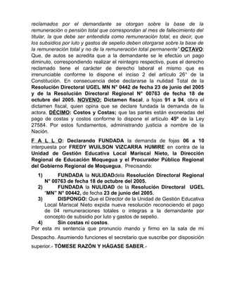 reclamados por el demandante se otorgan sobre la base de la
remuneración o pensión total que correspondan al mes de fallecimiento del
titular, la que debe ser entendida como remuneración total, es decir, que
los subsidios por luto y gastos de sepelio deben otorgarse sobre la base de
la remuneración total y no de la remuneración total permanente”.OCTAVO:
Que, de autos se acredita que a la demandante se le efectúo un pago
diminuto, correspondiendo realizar el reintegro respectivo, pues el derecho
reclamado tiene el carácter de derecho laboral el mismo que es
irrenunciable conforme lo dispone el inciso 2 del artículo 26° de la
Constitución. En consecuencia debe declararse la nulidad Total de la
Resolución Directoral UGEL MN N° 0442 de fecha 23 de junio del 2005
y de la Resolución Directoral Regional N° 00763 de fecha 18 de
octubre del 2005. NOVENO: Dictamen fiscal, a fojas 91 a 94, obra el
dictamen fiscal, quien opina que se declare fundada la demanda de la
actora. DÉCIMO: Costos y Costas; que las partes están exoneradas del
pago de costas y costos conforme lo dispone el artículo 45º de la Ley
27584. Por estos fundamentos, administrando justicia a nombre de la
Nación.
F A L L O: Declarando FUNDADA la demanda de fojas 06 a 10
interpuesta por FREDY WUILSON VIZCARRA HUMIRE en contra de la
Unidad de Gestión Educativa Local Mariscal Nieto, la Dirección
Regional de Educación Moquegua y el Procurador Público Regional
del Gobierno Regional de Moquegua, Precisando:
1) FUNDADA la NULIDADdela Resolución Directoral Regional
N° 00763 de fecha 18 de octubre del 2005.
2) FUNDADA la NULIDAD de la Resolución Directoral UGEL
“MN” N° 00442, de fecha 23 de junio del 2005.
3) DISPONGO: Que el Director de la Unidad de Gestión Educativa
Local Mariscal Nieto expida nueva resolución reconociendo el pago
de 04 remuneraciones totales o integras a la demandante por
concepto de subsidio por luto y gastos de sepelio.
4) Sin costas ni costos.
Por esta mi sentencia que pronuncio mando y firmo en la sala de mi
Despacho. Asumiendo funciones el secretario que suscribe por disposición
superior.- TÓMESE RAZÓN Y HÁGASE SABER.-
 