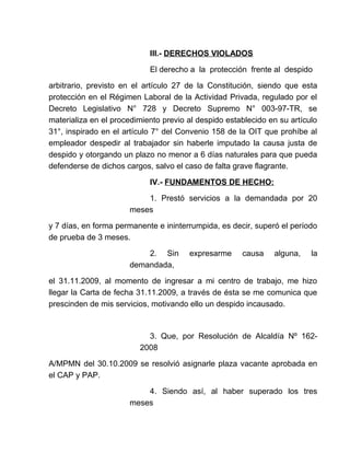 III.- DERECHOS VIOLADOS
El derecho a la protección frente al despido
arbitrario, previsto en el artículo 27 de la Constitución, siendo que esta
protección en el Régimen Laboral de la Actividad Privada, regulado por el
Decreto Legislativo N° 728 y Decreto Supremo N° 003-97-TR, se
materializa en el procedimiento previo al despido establecido en su artículo
31°, inspirado en el artículo 7° del Convenio 158 de la OIT que prohíbe al
empleador despedir al trabajador sin haberle imputado la causa justa de
despido y otorgando un plazo no menor a 6 días naturales para que pueda
defenderse de dichos cargos, salvo el caso de falta grave flagrante.
IV.- FUNDAMENTOS DE HECHO:
1. Prestó servicios a la demandada por 20
meses
y 7 días, en forma permanente e ininterrumpida, es decir, superó el período
de prueba de 3 meses.
2. Sin expresarme causa alguna, la
demandada,
el 31.11.2009, al momento de ingresar a mi centro de trabajo, me hizo
llegar la Carta de fecha 31.11.2009, a través de ésta se me comunica que
prescinden de mis servicios, motivando ello un despido incausado.
3. Que, por Resolución de Alcaldía Nº 162-
2008
A/MPMN del 30.10.2009 se resolvió asignarle plaza vacante aprobada en
el CAP y PAP.
4. Siendo así, al haber superado los tres
meses
 