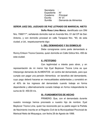 Secretario :
Expediente : N°
Cuaderno : Principal
Escrito : N° 01
Sumilla : Demanda de Alimentos
SEÑOR JUEZ DEL JUZGADO DE PAZ LETRADO DE MARISCAL NIETO
Sofia Rosa Lima Marca, identificado con DNI
Nro. 706671**, señalando domicilio real en Avenida Nro. 01 del CP de San
Antonio, y con domicilio procesal en calle Tarapacá Nro. *60, de esta
ciudad, a Ud., respetuosamente digo:
I.- DEL DEMANDADO Y SU DOMICILIO
Debe consignarse como parte demandado a
Ronny Erikson Ticona Caceres, quien domicilia en Calle Gótica Nro. 456 de
esta ciudad.
II.- PETITORIO
Con legitimidad e interés para obrar, y en
representación de mi menor hijo Eyal Beykover Ticona Lima es que
Interpongo demanda de ALIMENTOS en contra del demandado, para que
cumpla con pagar una pensión Alimenticia en beneficio del demandante,
cuyo pago deberá hacerse en mensualidades adelantadas y consistirá en
el 40% de los ingresos del demandado cuando trabaje en forma
dependiente y alternativamente cunado trabaje en forma independiente la
suma de S/. 450.00 n/s.
III.- FUNDAMENTOS DE HECHO
PRIMERO: Que, con el demandado durante
nuestro noviazgo hemos procreado a nuestro hijo de nombre: Eyal
Beykover Ticona Lima, quien fue reconocido por su padre según la Partida
de Nacimiento inscrita en el Registro Civil de la Municipalidad Provincial de
Mariscal Nieto de Moquegua, con fecha 28 de Agosto de 1998.
 