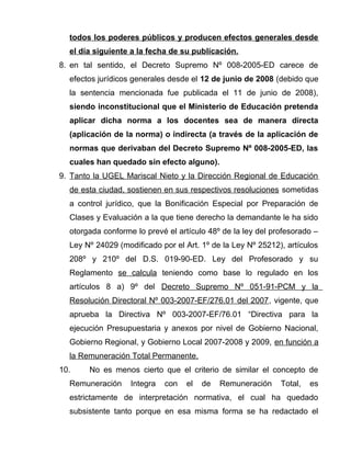 todos los poderes públicos y producen efectos generales desde
el día siguiente a la fecha de su publicación.
8. en tal sentido, el Decreto Supremo Nº 008-2005-ED carece de
efectos jurídicos generales desde el 12 de junio de 2008 (debido que
la sentencia mencionada fue publicada el 11 de junio de 2008),
siendo inconstitucional que el Ministerio de Educación pretenda
aplicar dicha norma a los docentes sea de manera directa
(aplicación de la norma) o indirecta (a través de la aplicación de
normas que derivaban del Decreto Supremo Nº 008-2005-ED, las
cuales han quedado sin efecto alguno).
9. Tanto la UGEL Mariscal Nieto y la Dirección Regional de Educación
de esta ciudad, sostienen en sus respectivos resoluciones sometidas
a control jurídico, que la Bonificación Especial por Preparación de
Clases y Evaluación a la que tiene derecho la demandante le ha sido
otorgada conforme lo prevé el artículo 48º de la ley del profesorado –
Ley Nº 24029 (modificado por el Art. 1º de la Ley Nº 25212), artículos
208º y 210º del D.S. 019-90-ED. Ley del Profesorado y su
Reglamento se calcula teniendo como base lo regulado en los
artículos 8 a) 9º del Decreto Supremo Nº 051-91-PCM y la
Resolución Directoral Nº 003-2007-EF/276.01 del 2007, vigente, que
aprueba la Directiva Nº 003-2007-EF/76.01 “Directiva para la
ejecución Presupuestaria y anexos por nivel de Gobierno Nacional,
Gobierno Regional, y Gobierno Local 2007-2008 y 2009, en función a
la Remuneración Total Permanente.
10. No es menos cierto que el criterio de similar el concepto de
Remuneración Integra con el de Remuneración Total, es
estrictamente de interpretación normativa, el cual ha quedado
subsistente tanto porque en esa misma forma se ha redactado el
 