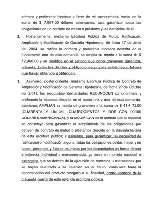 primera y preferente hipoteca a favor de mi representada, hasta por la
suma de $ 7,997.00 dólares americanos, para garantizar todas las
obligaciones en un contrato de mutuo o préstamo y las derivadas de él.
2. Posteriormente, mediante Escritura Pública de Mutuo, Ratificación,
Ampliación y Modificación de Garantía Hipotecaria, de fecha 17 de Junio
del 2004, se ratifica la primera y preferente hipoteca descrita en el
fundamento uno de esta demanda, se amplía su monto a la suma de $
12,960.00 y se modifica en el sentido que dicho gravamen garantiza,
además, todas las deudas y obligaciones propias existentes o futuras
que hayan obtenido u obtengan.
3. Asimismo, posteriormente, mediante Escritura Pública de Contrato de
Ampliación y Modificación de Garantía Hipotecaria, de fecha 29 de Octubre
del 2,012, los ejecutados- demandados RECONOCEN como primera y
preferente la hipoteca descrita en el punto uno y dos de esta demanda,
asimismo, AMPLIAN su monto de gravamen a la suma de $ 41,4 72.00
(CUARENTA Y UN MIL CUATROCIENTOS Y DOS CON 00/100
DOLARES AMERICANOS), y la MODIFICAN en el sentido que la hipoteca
se constituye para garantizar el cumplimiento de las obligaciones que
deriven del contrato de mutuo o prestamos descrito en la cláusula tercera
de esta escritura pública; y asimismo, para garantizar, sin necesidad de
ratificación o modificación alguna, todas las obligaciones de dar, hacer y no
hacer, presentes y futuras asumidas por los demandados en forma directa
e indirecta, individual o mancomunada, ya sean en moneda nacional o
extranjera, que se deriven de la ejecución de contratos u operaciones que
se hayan celebrado o se celebren en el futuro, cualquiera fuere la
denominación del producto otorgado o su finalidad, como aparece de la
cláusula cuarta de esta referida escritura pública.
 