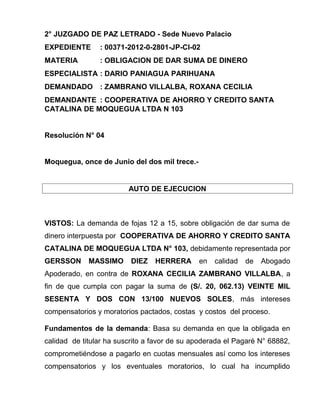 2° JUZGADO DE PAZ LETRADO - Sede Nuevo Palacio
EXPEDIENTE : 00371-2012-0-2801-JP-CI-02
MATERIA : OBLIGACION DE DAR SUMA DE DINERO
ESPECIALISTA : DARIO PANIAGUA PARIHUANA
DEMANDADO : ZAMBRANO VILLALBA, ROXANA CECILIA
DEMANDANTE : COOPERATIVA DE AHORRO Y CREDITO SANTA
CATALINA DE MOQUEGUA LTDA N 103
Resolución N° 04
Moquegua, once de Junio del dos mil trece.-
AUTO DE EJECUCION
VISTOS: La demanda de fojas 12 a 15, sobre obligación de dar suma de
dinero interpuesta por COOPERATIVA DE AHORRO Y CREDITO SANTA
CATALINA DE MOQUEGUA LTDA N° 103, debidamente representada por
GERSSON MASSIMO DIEZ HERRERA en calidad de Abogado
Apoderado, en contra de ROXANA CECILIA ZAMBRANO VILLALBA, a
fin de que cumpla con pagar la suma de (S/. 20, 062.13) VEINTE MIL
SESENTA Y DOS CON 13/100 NUEVOS SOLES, más intereses
compensatorios y moratorios pactados, costas y costos del proceso.
Fundamentos de la demanda: Basa su demanda en que la obligada en
calidad de titular ha suscrito a favor de su apoderada el Pagaré N° 68882,
comprometiéndose a pagarlo en cuotas mensuales así como los intereses
compensatorios y los eventuales moratorios, lo cual ha incumplido
 
