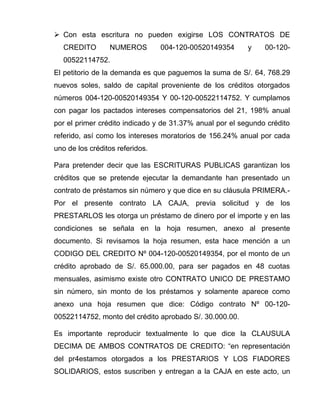  Con esta escritura no pueden exigirse LOS CONTRATOS DE
CREDITO NUMEROS 004-120-00520149354 y 00-120-
00522114752.
El petitorio de la demanda es que paguemos la suma de S/. 64, 768.29
nuevos soles, saldo de capital proveniente de los créditos otorgados
números 004-120-00520149354 Y 00-120-00522114752. Y cumplamos
con pagar los pactados intereses compensatorios del 21, 198% anual
por el primer crédito indicado y de 31.37% anual por el segundo crédito
referido, así como los intereses moratorios de 156.24% anual por cada
uno de los créditos referidos.
Para pretender decir que las ESCRITURAS PUBLICAS garantizan los
créditos que se pretende ejecutar la demandante han presentado un
contrato de préstamos sin número y que dice en su cláusula PRIMERA.-
Por el presente contrato LA CAJA, previa solicitud y de los
PRESTARLOS les otorga un préstamo de dinero por el importe y en las
condiciones se señala en la hoja resumen, anexo al presente
documento. Si revisamos la hoja resumen, esta hace mención a un
CODIGO DEL CREDITO Nº 004-120-00520149354, por el monto de un
crédito aprobado de S/. 65.000.00, para ser pagados en 48 cuotas
mensuales, asimismo existe otro CONTRATO UNICO DE PRESTAMO
sin número, sin monto de los préstamos y solamente aparece como
anexo una hoja resumen que dice: Código contrato Nº 00-120-
00522114752, monto del crédito aprobado S/. 30.000.00.
Es importante reproducir textualmente lo que dice la CLAUSULA
DECIMA DE AMBOS CONTRATOS DE CREDITO: “en representación
del pr4estamos otorgados a los PRESTARIOS Y LOS FIADORES
SOLIDARIOS, estos suscriben y entregan a la CAJA en este acto, un
 