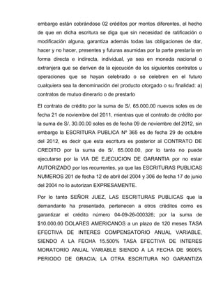 embargo están cobrándose 02 créditos por montos diferentes, el hecho
de que en dicha escritura se diga que sin necesidad de ratificación o
modificación alguna, garantiza además todas las obligaciones de dar,
hacer y no hacer, presentes y futuras asumidas por la parte prestaría en
forma directa e indirecta, individual, ya sea en moneda nacional o
extranjera que se deriven de la ejecución de los siguientes contratos u
operaciones que se hayan celebrado o se celebren en el futuro
cualquiera sea la denominación del producto otorgado o su finalidad: a)
contratos de mutuo dinerario o de prestarlo
El contrato de crédito por la suma de S/. 65.000.00 nuevos soles es de
fecha 21 de noviembre del 2011, mientras que el contrato de crédito por
la suma de S/. 30.00.00 soles es de fecha 09 de noviembre del 2012, sin
embargo la ESCRITURA PUBLICA Nº 365 es de fecha 29 de octubre
del 2012, es decir que esta escritura es posterior al CONTRATO DE
CREDITO por la suma de S/. 65.000.00, por lo tanto no puede
ejecutarse por la VIA DE EJECUCION DE GARANTIA por no estar
AUTORIZADO por los recurrentes, ya que las ESCRITURAS PUBLICAS
NUMEROS 201 de fecha 12 de abril del 2004 y 306 de fecha 17 de junio
del 2004 no lo autorizan EXPRESAMENTE.
Por lo tanto SEÑOR JUEZ, LAS ESCRITURAS PUBLICAS que la
demandante ha presentado, pertenecen a otros créditos como es
garantizar el crédito número 04-09-26-000326; por la suma de
$10.000.00 DOLARES AMERICANOS a un plazo de 120 meses TASA
EFECTIVA DE INTERES COMPENSATORIO ANUAL VARIABLE,
SIENDO A LA FECHA 15.500% TASA EFECTIVA DE INTERES
MORATORIO ANUAL VARIABLE SIENDO A LA FECHA DE 9600%
PERIODO DE GRACIA; LA OTRA ESCRITURA NO GARANTIZA
 