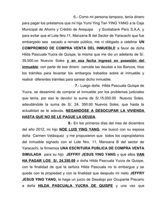 6.- Como mi persona tampoco, tenía dinero
para pagar los préstamos que mi hija Yumi Ying Tan YING YANG a la Caja
Municipal de Ahorro y Crédito de Arequipa y Scotiabank Perú S.A.A. y
para evitar que el Lote Nro.11, Manzana B del Sector de Yaracachi que fue
embargado sea sacado a remate público, me vi obligado a celebrar UN
COMPROMISO DE COMPRA VENTA DEL INMUEBLE a favor de doña
Hilda Pascuala Yucra de Quispe, la misma que me dio un adelanto de S/.
39,500.oo Nuevos Soles y en esa fecha ingresó en posesión del
inmueble; con parte de ese dinero cancele las deudas a los Bancos, hice
los trámites para levantar los embargos trabados sobre el inmueble y
realicé diferentes trámites para sanear dicho inmueble.
7.- Luego doña Hilda Pascuala Quispe de
Yucra, se desanimó de comprar el inmueble por los problemas judiciales
que tenía, por eso le devolví la suma de S/.15,000.00 Nuevos Soles,
adeudándole la suma de S/. 24, 350.00 Nuevos Soles, que hasta la
actualidad se le adeuda, NEGANDOSE A DESOCUPAR LA VIVIENDA
HASTA QUE NO SE LE PAGUE LA DEUDA.
8.- En los primeros días del mes de diciembre
del año 2012, mi hijo NOE LUIS YING YANG, me buscó con su esposa
doña Carmen Velásquez y me propusieron que todos los copropietarios
del inmueble signado con el Lote Nro. 11, Manzana B del sector de
Yaracachi, le firmemos UNA ESCRITURA PUBLICA DE COMPRA VENTA
SIMULADA para su hijo JEFFRY JESUS YING YANG y que ellos VAN
HA PAGAR LOS S/. 24,350.00 a doña Hilda Pascuala Yucra de Quispe,
con la finalidad de que la señora Hilda Pascuala no lo embargue y se
quede con la propiedad y con la finalidad que después mi nieto JEFFRY
JESUS YING YANG, le haga un juicio de Desalojo por Ocupante Precario
a doña HILDA PASCUALA YUCRA DE QUISPE y una vez que
 