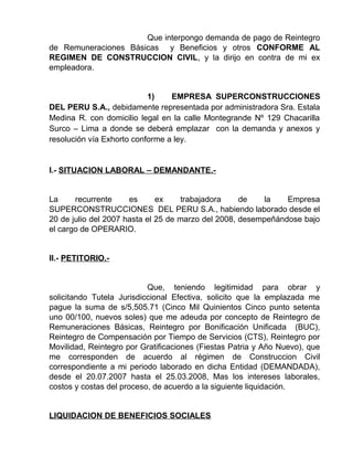 Que interpongo demanda de pago de Reintegro
de Remuneraciones Básicas y Beneficios y otros CONFORME AL
REGIMEN DE CONSTRUCCION CIVIL, y la dirijo en contra de mi ex
empleadora.
1) EMPRESA SUPERCONSTRUCCIONES
DEL PERU S.A., debidamente representada por administradora Sra. Estala
Medina R. con domicilio legal en la calle Montegrande Nº 129 Chacarilla
Surco – Lima a donde se deberá emplazar con la demanda y anexos y
resolución vía Exhorto conforme a ley.
I.- SITUACION LABORAL – DEMANDANTE.-
La recurrente es ex trabajadora de la Empresa
SUPERCONSTRUCCIONES DEL PERU S.A., habiendo laborado desde el
20 de julio del 2007 hasta el 25 de marzo del 2008, desempeñándose bajo
el cargo de OPERARIO.
II.- PETITORIO.-
Que, teniendo legitimidad para obrar y
solicitando Tutela Jurisdiccional Efectiva, solicito que la emplazada me
pague la suma de s/5,505.71 (Cinco Mil Quinientos Cinco punto setenta
uno 00/100, nuevos soles) que me adeuda por concepto de Reintegro de
Remuneraciones Básicas, Reintegro por Bonificación Unificada (BUC),
Reintegro de Compensación por Tiempo de Servicios (CTS), Reintegro por
Movilidad, Reintegro por Gratificaciones (Fiestas Patria y Año Nuevo), que
me corresponden de acuerdo al régimen de Construccion Civil
correspondiente a mi periodo laborado en dicha Entidad (DEMANDADA),
desde el 20.07.2007 hasta el 25.03.2008, Mas los intereses laborales,
costos y costas del proceso, de acuerdo a la siguiente liquidación.
LIQUIDACION DE BENEFICIOS SOCIALES
 