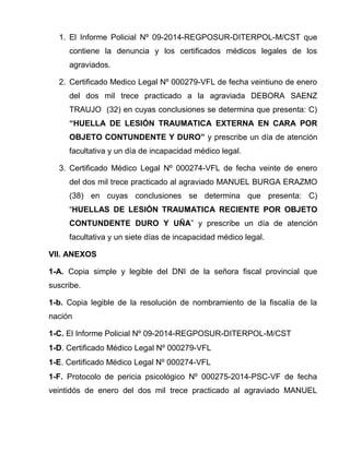 1. El Informe Policial Nº 09-2014-REGPOSUR-DITERPOL-M/CST que
contiene la denuncia y los certificados médicos legales de los
agraviados.
2. Certificado Medico Legal Nº 000279-VFL de fecha veintiuno de enero
del dos mil trece practicado a la agraviada DEBORA SAENZ
TRAUJO (32) en cuyas conclusiones se determina que presenta: C)
“HUELLA DE LESIÓN TRAUMATICA EXTERNA EN CARA POR
OBJETO CONTUNDENTE Y DURO” y prescribe un día de atención
facultativa y un día de incapacidad médico legal.
3. Certificado Médico Legal Nº 000274-VFL de fecha veinte de enero
del dos mil trece practicado al agraviado MANUEL BURGA ERAZMO
(38) en cuyas conclusiones se determina que presenta: C)
“HUELLAS DE LESIÓN TRAUMATICA RECIENTE POR OBJETO
CONTUNDENTE DURO Y UÑA” y prescribe un día de atención
facultativa y un siete días de incapacidad médico legal.
VII. ANEXOS
1-A. Copia simple y legible del DNI de la señora fiscal provincial que
suscribe.
1-b. Copia legible de la resolución de nombramiento de la fiscalía de la
nación
1-C. El Informe Policial Nº 09-2014-REGPOSUR-DITERPOL-M/CST
1-D. Certificado Médico Legal Nº 000279-VFL
1-E. Certificado Médico Legal Nº 000274-VFL
1-F. Protocolo de pericia psicológico Nº 000275-2014-PSC-VF de fecha
veintidós de enero del dos mil trece practicado al agraviado MANUEL
 