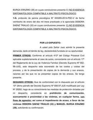 BURGA ERAZMO (38) en cuyas conclusiones presenta C) NO EVIDENCIA
SINTOMATOLOGÍA COMPATIBLE A MALTRATO PSICOLÓGICO.
1-G. protocolo de pericia psicológica Nº 000285-2014-PSC-V de fecha
veintiocho de enero del dos mil trece practicado a la agraviada DEBORA
SAENZ TRAUJO (32) en cuyas conclusiones presenta: C) NO EVIDENCIA
SINTOMATOLOGÍA COMPATIBLE A MALTRATO PSICOLÓGICO.
POR LO EXPUESTO:
A usted pido Señor Juez admitir la presente
demanda, darle el trámite de ley, declarándola fundada en su oportunidad.
PRIMER OTROSI: Conforme al artículo 413º del Código Procesal Civil
aplicable supletoriamente al caso de autos, concordante con el artículo 17º
del Reglamento de la Ley de Violencia Familiar (Decreto Supremo Nº 002-
98-JUS), este despacho esta exonerado de los costos y costas del
proceso, y de la presentación de copias de la demanda y sus anexos,
razones por las que no se presentan copias de los anexos. Se tenga
presente.
SEGUNDO OTROSI: Que de conformidad con lo dispuesto por el artículo
10º último párrafo del Decreto Supremo Nº 006-97-JUS modificado por Ley
Nº 29282, hago de su conocimiento las medidas de protección dictadas por
mi despacho, consistente en prohibición de comunicación,
acercamiento o proximidad a las víctimas, en cualquier forma, con
fines de agresión; así como el impedimento de acoso, a favor de las
victimas DEBORA SAENZ TRAUJO (32) y MANUEL BURGA ERAZMO
(38), solicitando su confirmación.
 
