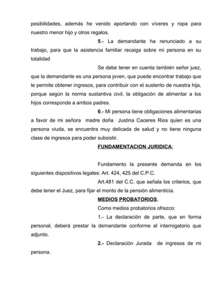 posibilidades, además he venido aportando con víveres y ropa para
nuestro menor hijo y otros regalos.
5.- La demandante ha renunciado a su
trabajo, para que la asistencia familiar recaiga sobre mi persona en su
totalidad
Se debe tener en cuenta también señor juez,
que la demandante es una persona joven, que puede encontrar trabajo que
le permite obtener ingresos, para contribuir con el sustento de nuestra hija,
porque según la norma sustantiva civil, la obligación de alimentar a los
hijos corresponde a ambos padres.
6.- Mi persona tiene obligaciones alimentarias
a favor de mi señora madre doña Justina Caceres Rios quien es una
persona viuda, se encuentra muy delicada de salud y no tiene ninguna
clase de ingresos para poder subsistir.
FUNDAMENTACION JURIDICA:
Fundamento la presente demanda en los
siguientes dispositivos legales: Art. 424, 425 del C.P.C.
Art.481 del C.C. que señala los criterios, que
debe tener el Juez, para fijar el monto de la pensión alimenticia.
MEDIOS PROBATORIOS.
Como medios probatorios ofrezco:
1.- La declaración de parte, que en forma
personal, deberá prestar la demandante conforme al interrogatorio que
adjunto.
2.- Declaración Jurada de ingresos de mi
persona.
 