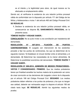 es el interés y la legitimidad para obrar, de igual manera se ha
efectuado un emplazamiento válido.
Siendo así, al verificarse la existencia de una relación jurídica procesal
válida de conformidad con lo dispuesto por artículo 171 del Código de los
Niños y Adolescentes e inciso 1 del artículo 465 del Código Procesal Civil.
SE RESUELVE:
1. Declarar la existencia de una relación jurídica procesal válida, en
consecuencia se dispone EL SANEAMIENTO PROCESAL de la
presente causa.
TÓMESE RAZÓN Y HÁGASE SABER.-
CONCILIACIÓN: No se pudo invitar a una conciliación por inasistencia del
demandado.
RESOLUCIÓN N° 007-2014: FIJACIÓN DE PUNTOS
CONTROVERTIDOS: El Juzgado con intervención de los asistentes
procede a fijar los puntos de controversia, los que se determinan de la
siguiente manera: 1) Establecer el vínculo familiar entre el alimentista y el
demandado. 2) Determinar las necesidades de la menor alimentista. 3)
Determinar la posibilidad económica del demandado. TÓMESE RAZÓN Y
HÁGASE SABER.-
RESOLUCIÓN N° 008-2014: ADMISIÓN DE MEDIOS PROBATORIOS.-
VISTOS Y CONSIDERANDO: PRIMERO: Que los medios probatorios
tienen por finalidad acreditar los hechos materia de la pretensión así como
de crear convicción en las decisiones del Juzgador a tenor de lo dispuesto
por el artículo 188 del Código Procesal Civil. SEGUNDO: Los medios
probatorios deben referirse a los puntos de probanza y los que no tengan
esa calidad, deberán ser rechazados según lo dispone el artículo 190 del
citado texto legal. SE RESUELVE: Admitir los siguientes medios de
prueba:
 