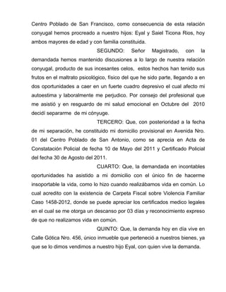 Centro Poblado de San Francisco, como consecuencia de esta relación
conyugal hemos procreado a nuestro hijos: Eyal y Saiel Ticona Rios, hoy
ambos mayores de edad y con familia constituida.
SEGUNDO: Señor Magistrado, con la
demandada hemos mantenido discusiones a lo largo de nuestra relación
conyugal, producto de sus incesantes celos, estos hechos han tenido sus
frutos en el maltrato psicológico, físico del que he sido parte, llegando a en
dos oportunidades a caer en un fuerte cuadro depresivo el cual afecto mi
autoestima y laboralmente me perjudico. Por consejo del profesional que
me asistió y en resguardo de mi salud emocional en Octubre del 2010
decidí separarme de mi cónyuge.
TERCERO: Que, con posterioridad a la fecha
de mi separación, he constituido mi domicilio provisional en Avenida Nro.
01 del Centro Poblado de San Antonio, como se aprecia en Acta de
Constatación Policial de fecha 10 de Mayo del 2011 y Certificado Policial
del fecha 30 de Agosto del 2011.
CUARTO: Que, la demandada en incontables
oportunidades ha asistido a mi domicilio con el único fin de hacerme
insoportable la vida, como lo hizo cuando realizábamos vida en común. Lo
cual acredito con la existencia de Carpeta Fiscal sobre Violencia Familiar
Caso 1458-2012, donde se puede apreciar los certificados medico legales
en el cual se me otorga un descanso por 03 días y reconocimiento expreso
de que no realizamos vida en común.
QUINTO: Que, la demanda hoy en día vive en
Calle Gótica Nro. 456, único inmueble que perteneció a nuestros bienes, ya
que se lo dimos vendimos a nuestro hijo Eyal, con quien vive la demanda.
 