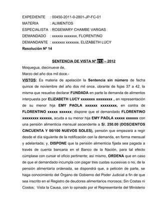 EXPEDIENTE : 00450-2011-0-2801-JP-FC-01
MATERIA : ALIMENTOS
ESPECIALISTA : ROSEMARY CHAMBE VARGAS
DEMANDADO : xxxxxx xxxxxxx, FLORENTINO
DEMANDANTE : xxxxxxx xxxxxxx, ELIZABETH LUCY
Resolución Nº 14
SENTENCIA DE VISTA Nº 013 – 2012
Moquegua, diecinueve de,
Marzo del año dos mil doce.-
VISTOS: Es materia de apelación la Sentencia sin número de fecha
quince de noviembre del año dos mil once, obrante de fojas 37 a 42, la
misma que resuelve declarar FUNDADA en parte la demanda de alimentos
interpuesta por ELIZABETH LUCY xxxxxxx xxxxxxxx , en representación
de su menor hija EMY PAOLA xxxxxx xxxxxxxx, en contra de
FLORENTINO xxxxx xxxxxx; dispone que el demandado FLORENTINO
xxxxxxxx xxxxxx, acuda a su menor hija EMY PAOLA xxxxx xxxxxx con
una pensión alimenticia mensual ascendente a S/. 250.00 (DOSCIENTOS
CINCUENTA Y 00/100 NUEVOS SOLES), pensión que empezará a regir
desde el día siguiente de la notificación con la demanda, en forma mensual
y adelantada; y, DISPONE que la pensión alimenticia fijada sea pagada a
través de cuenta bancaria en el Banco de la Nación, para tal efecto
cúmplase con cursar el oficio pertinente; así mismo, ORDENA que en caso
de que el demandado incumpla con pagar tres cuotas sucesivas o no, de la
pensión alimentaría ordenada, se dispondrá que, a petición de parte, se
haga conocimiento del Órgano de Gobierno del Poder Judicial a fin de que
sea inscrito en el Registro de deudores alimentarios morosos; Sin Costas ni
Costos; Vista la Causa, con lo opinado por el Representante del Ministerio
 