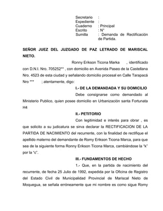 Secretario :
Expediente :
Cuaderno : Principal
Escrito : N°
Sumilla : Demanda de Rectificación
de Partida.
SEÑOR JUEZ DEL JUZGADO DE PAZ LETRADO DE MARISCAL
NIETO.
Ronny Erikson Ticona Marka , identificado
con D.N.I. Nro. 705252** , con domicilio en Avenida Paseo de la Castellana
Nro. 4523 de esta ciudad y señalando domicilio procesal en Calle Tarapacá
Nro *** ; atentamente, digo:
I.- DE LA DEMANDADA Y SU DOMICILIO
Debe consignarse como demandado al
Ministerio Publico, quien posee domicilio en Urbanización santa Fortunata
H4
II.- PETITORIO
Con legitimidad e interés para obrar , es
que solicito a su judicatura se sirva declarar la RECTIFICACION DE LA
PARTIDA DE NACIMIENTO del recurrente, con la finalidad de rectifique el
apellido materno del demandante de Romy Erikson Ticona Marca, para que
sea de la siguiente forma Ronny Erikson Ticona Marca, cambiándose la “k”
por la “c”.
III.- FUNDAMENTOS DE HECHO
1.- Que, en la partida de nacimiento del
recurrente, de fecha 25 Julio de 1992, expedida por la Oficina de Registro
del Estado Civil de Municipalidad Provincial de Mariscal Nieto de
Moquegua, se señala erróneamente que mi nombre es como sigue Romy
 