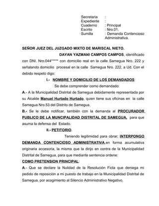 Secretaria :
Expediente :
Cuaderno : Principal
Escrito : Nro.01.
Sumilla : Demanda Contencioso
Administrativa.
SEÑOR JUEZ DEL JUZGADO MIXTO DE MARISCAL NIETO.
DAYAN YAZMANI CAMPOS CAMPOS, identificado
con DNI. Nro.044***** con domicilio real en la calle Samegua Nro. 222 y
señalando domicilio procesal en la calle Samegua Nro. 222, a Ud. Con el
debido respeto digo:
I.- NOMBRE Y DOMICILIO DE LOS DEMANDADOS:
Se debe comprender como demandado:
A.- A la Municipalidad Distrital de Samegua debidamente representada por
su Alcalde Manuel Hurtado Hurtado, quien tiene sus oficinas en la calle
Samegua Nro.53 del Distrito de Samegua.
B.- Se le debe notificar, también con la demanda al PROCURADOR
PUBLICO DE LA MUNCIPALIDAD DISTRITAL DE SAMEGUA, para que
asuma la defensa del Estado.
II.- PETITORIO.
Teniendo legitimidad para obrar; INTERPONGO
DEMANDA CONTENCIOSO ADMINISTRATIVA,en forma acumulativa
originaria accesoria, la misma que la dirijo en contra de la Municipalidad
Distrital de Samegua, para que mediante sentencia ordene:
COMO PRETENSION PRINCIPAL:
A.- Que se declare la Nulidad de la Resolución Ficta que deniega mi
pedido de reposición a mi puesto de trabajo en la Municipalidad Distrital de
Samegua, por acogimiento al Silencio Administrativo Negativo.
 