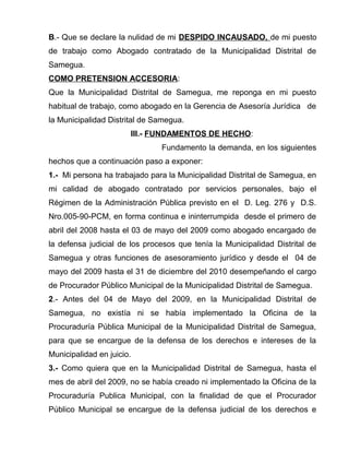 B.- Que se declare la nulidad de mi DESPIDO INCAUSADO, de mi puesto
de trabajo como Abogado contratado de la Municipalidad Distrital de
Samegua.
COMO PRETENSION ACCESORIA:
Que la Municipalidad Distrital de Samegua, me reponga en mi puesto
habitual de trabajo, como abogado en la Gerencia de Asesoría Jurídica de
la Municipalidad Distrital de Samegua.
III.- FUNDAMENTOS DE HECHO:
Fundamento la demanda, en los siguientes
hechos que a continuación paso a exponer:
1.- Mi persona ha trabajado para la Municipalidad Distrital de Samegua, en
mi calidad de abogado contratado por servicios personales, bajo el
Régimen de la Administración Pública previsto en el D. Leg. 276 y D.S.
Nro.005-90-PCM, en forma continua e ininterrumpida desde el primero de
abril del 2008 hasta el 03 de mayo del 2009 como abogado encargado de
la defensa judicial de los procesos que tenía la Municipalidad Distrital de
Samegua y otras funciones de asesoramiento jurídico y desde el 04 de
mayo del 2009 hasta el 31 de diciembre del 2010 desempeñando el cargo
de Procurador Público Municipal de la Municipalidad Distrital de Samegua.
2.- Antes del 04 de Mayo del 2009, en la Municipalidad Distrital de
Samegua, no existía ni se había implementado la Oficina de la
Procuraduría Pública Municipal de la Municipalidad Distrital de Samegua,
para que se encargue de la defensa de los derechos e intereses de la
Municipalidad en juicio.
3.- Como quiera que en la Municipalidad Distrital de Samegua, hasta el
mes de abril del 2009, no se había creado ni implementado la Oficina de la
Procuraduría Publica Municipal, con la finalidad de que el Procurador
Público Municipal se encargue de la defensa judicial de los derechos e
 