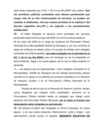 tanto estoy amparado por el Art. 1 de la Ley Nro.24041 que señala “Que
los servidores públicos contratados para labores permanentes que
tengan más de un año ininterrumpido de servicios, no pueden ser
cesados ni destituidos, sino por causas previstas en el capítulo V del
Decreto Legislativo Nro.276 y con sujeción a los procedimientos
establecidos”
10.- Al haber trabajado mi persona como contratado por servicios
personales hasta el 03 de mayo del 2009 y en forma continua desde el
04 de mayo del 2009 en el cargo de confianza de Procurador Público
Municipal de la Municipalidad Distrital de Samegua y una vez concluido el
cargo de confianza he debido volver a mi puesto de trabajo como abogado
contratado de la Municipalidad, por estar protegido con lo previsto en el
Art. 1 de la Ley Nro.24041; pero sin embargo se me ha despedido en
forma arbitraria, ilegal y sin causa alguna, por lo que se debe amparar mi
demanda.
11.- Las labores que he desempeñado como abogado contratado en la
Municipalidad distrital de Samegua son de carácter permanente, porque
consiste en el apoyo en la defensa de procesos judiciales en la Gerencia
de Asesoría Jurídica o en la Procuraduría Pública Municipal de la
Municipalidad.
Prueba de ello es que en la Gerencia de Asesoría Jurídica, existen
varios abogados que trabajan como contratados, asimismo en la
Procuraduría Pública también existe un abogado que trabaja como
asistente del Procurador Público Municipal, por lo tanto la función que
desempeñan estos abogados es permanente.
12.- Mi persona al haber sido despedido en forma incausada, sin causa
alguna y sin que exista resolución, Memorándum, carta y ningún acto
administrativo donde conste mi despido, MEDIANTE SOLICITUD DE
 