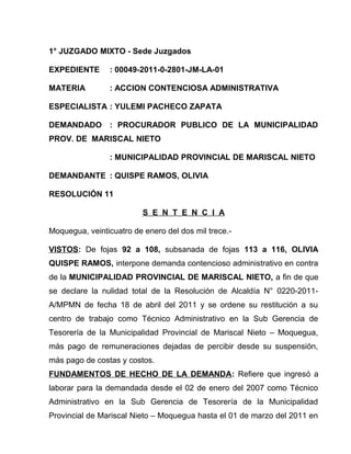 1° JUZGADO MIXTO - Sede Juzgados
EXPEDIENTE : 00049-2011-0-2801-JM-LA-01
MATERIA : ACCION CONTENCIOSA ADMINISTRATIVA
ESPECIALISTA : YULEMI PACHECO ZAPATA
DEMANDADO : PROCURADOR PUBLICO DE LA MUNICIPALIDAD
PROV. DE MARISCAL NIETO
: MUNICIPALIDAD PROVINCIAL DE MARISCAL NIETO
DEMANDANTE : QUISPE RAMOS, OLIVIA
RESOLUCIÓN 11
S E N T E N C I A
Moquegua, veinticuatro de enero del dos mil trece.-
VISTOS: De fojas 92 a 108, subsanada de fojas 113 a 116, OLIVIA
QUISPE RAMOS, interpone demanda contencioso administrativo en contra
de la MUNICIPALIDAD PROVINCIAL DE MARISCAL NIETO, a fin de que
se declare la nulidad total de la Resolución de Alcaldía N° 0220-2011-
A/MPMN de fecha 18 de abril del 2011 y se ordene su restitución a su
centro de trabajo como Técnico Administrativo en la Sub Gerencia de
Tesorería de la Municipalidad Provincial de Mariscal Nieto – Moquegua,
más pago de remuneraciones dejadas de percibir desde su suspensión,
más pago de costas y costos.
FUNDAMENTOS DE HECHO DE LA DEMANDA: Refiere que ingresó a
laborar para la demandada desde el 02 de enero del 2007 como Técnico
Administrativo en la Sub Gerencia de Tesorería de la Municipalidad
Provincial de Mariscal Nieto – Moquegua hasta el 01 de marzo del 2011 en
 