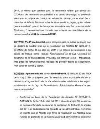 2011, la misma que certifica que: “la recurrente refiere que siendo las
07:30 hrs. del mismo día se apersonó a su centro de trabajo, no pudiendo
encontrar su tarjeta de control de asistencia, motivo por el cual fue a
consultar al Jefe de Personal sobre la situación de su tarjeta, quien refiere
que le manifestó que no le iba a poner su tarjeta, que fue un acuerdo del
Sindicato…”, demostrándose con ello que la fecha de cese laboral de la
demandante fue el 01 de marzo del 2011.
OCTAVO: Vía Procedimental. en el presente caso, la actora peticiona que
se declare la nulidad total de la Resolución de Alcaldía N° 0220-2011-
GR/MOQ de fecha 18 de abril del 2011 y se ordene su restitución a su
centro de trabajo como Técnico Administrativo en la Sub Gerencia de
Tesorería de la Municipalidad Provincial de Mariscal Nieto – Moquegua,
más pago de remuneraciones dejadas de percibir desde su suspensión,
más pago de costas y costos.
NOVENO: Agotamiento de la vía administrativa. El artículo 20 del TUO
de la Ley 27584 preceptúa que “Es requisito para la procedencia de la
demanda el agotamiento de la vía administrativa conforme a las reglas
establecidas en la Ley de Procedimiento Administrativo General o por
normas especiales”.
- Conforme se tiene de la Resolución de Alcaldía N° 0220-2011-
A/MPMN de fecha 18 de abril del 2011, obrante a fojas 90, en donde
se declara infundado su recurso de apelación de fecha 08 de marzo
del 2011, el demandante ha agotado la vía administrativa. Teniendo
en cuenta que el Alcalde que firma la Resolución de Alcaldía cuya
nulidad se pretende es la máxima autoridad administrativa, conforme
 