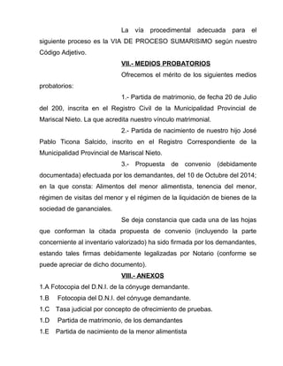 La vía procedimental adecuada para el
siguiente proceso es la VIA DE PROCESO SUMARISIMO según nuestro
Código Adjetivo.
VII.- MEDIOS PROBATORIOS
Ofrecemos el mérito de los siguientes medios
probatorios:
1.- Partida de matrimonio, de fecha 20 de Julio
del 200, inscrita en el Registro Civil de la Municipalidad Provincial de
Mariscal Nieto. La que acredita nuestro vínculo matrimonial.
2.- Partida de nacimiento de nuestro hijo José
Pablo Ticona Salcido, inscrito en el Registro Correspondiente de la
Municipalidad Provincial de Mariscal Nieto.
3.- Propuesta de convenio (debidamente
documentada) efectuada por los demandantes, del 10 de Octubre del 2014;
en la que consta: Alimentos del menor alimentista, tenencia del menor,
régimen de visitas del menor y el régimen de la liquidación de bienes de la
sociedad de gananciales.
Se deja constancia que cada una de las hojas
que conforman la citada propuesta de convenio (incluyendo la parte
concerniente al inventario valorizado) ha sido firmada por los demandantes,
estando tales firmas debidamente legalizadas por Notario (conforme se
puede apreciar de dicho documento).
VIII.- ANEXOS
1.A Fotocopia del D.N.I. de la cónyuge demandante.
1.B Fotocopia del D.N.I. del cónyuge demandante.
1.C Tasa judicial por concepto de ofrecimiento de pruebas.
1.D Partida de matrimonio, de los demandantes
1.E Partida de nacimiento de la menor alimentista
 