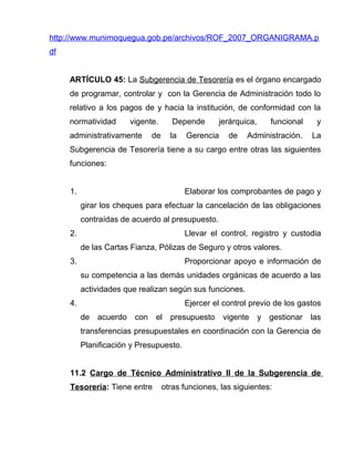 http://www.munimoquegua.gob.pe/archivos/ROF_2007_ORGANIGRAMA.p
df
ARTÍCULO 45: La Subgerencia de Tesorería es el órgano encargado
de programar, controlar y con la Gerencia de Administración todo lo
relativo a los pagos de y hacia la institución, de conformidad con la
normatividad vigente. Depende jerárquica, funcional y
administrativamente de la Gerencia de Administración. La
Subgerencia de Tesorería tiene a su cargo entre otras las siguientes
funciones:
1. Elaborar los comprobantes de pago y
girar los cheques para efectuar la cancelación de las obligaciones
contraídas de acuerdo al presupuesto.
2. Llevar el control, registro y custodia
de las Cartas Fianza, Pólizas de Seguro y otros valores.
3. Proporcionar apoyo e información de
su competencia a las demás unidades orgánicas de acuerdo a las
actividades que realizan según sus funciones.
4. Ejercer el control previo de los gastos
de acuerdo con el presupuesto vigente y gestionar las
transferencias presupuestales en coordinación con la Gerencia de
Planificación y Presupuesto.
11.2 Cargo de Técnico Administrativo II de la Subgerencia de
Tesorería: Tiene entre otras funciones, las siguientes:
 