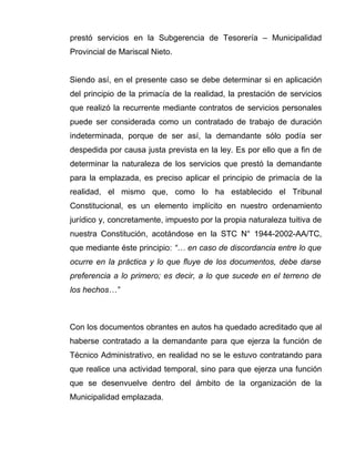 prestó servicios en la Subgerencia de Tesorería – Municipalidad
Provincial de Mariscal Nieto.
Siendo así, en el presente caso se debe determinar si en aplicación
del principio de la primacía de la realidad, la prestación de servicios
que realizó la recurrente mediante contratos de servicios personales
puede ser considerada como un contratado de trabajo de duración
indeterminada, porque de ser así, la demandante sólo podía ser
despedida por causa justa prevista en la ley. Es por ello que a fin de
determinar la naturaleza de los servicios que prestó la demandante
para la emplazada, es preciso aplicar el principio de primacía de la
realidad, el mismo que, como lo ha establecido el Tribunal
Constitucional, es un elemento implícito en nuestro ordenamiento
jurídico y, concretamente, impuesto por la propia naturaleza tuitiva de
nuestra Constitución, acotándose en la STC N° 1944-2002-AA/TC,
que mediante éste principio: “… en caso de discordancia entre lo que
ocurre en la práctica y lo que fluye de los documentos, debe darse
preferencia a lo primero; es decir, a lo que sucede en el terreno de
los hechos…”
Con los documentos obrantes en autos ha quedado acreditado que al
haberse contratado a la demandante para que ejerza la función de
Técnico Administrativo, en realidad no se le estuvo contratando para
que realice una actividad temporal, sino para que ejerza una función
que se desenvuelve dentro del ámbito de la organización de la
Municipalidad emplazada.
 