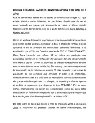 DÉCIMO SEGUNDO: LABORES ININTERRUMPIDAS POR MÁS DE 1
AÑO:
Que la demandada refiere en su escrito de contestación a fojas 127 que
existen distintos cortes laborales, lo que deberá desvirtuarse de ser el
caso, teniendo en cuenta que únicamente se valora el último período
laborado por la demandante, esto es a partir del mes de mayo del 2009 a
febrero del 2011:
Como se verifica del cuadro insertado en el sétimo considerando se tiene
que existen cortes laborales de hasta 13 días, a efecto de verificar si debe
aplicarse o no el principio de continuidad debemos remitirnos a lo
establecido por el Tribunal Constitucional en la STC N° 3508-2004-AA/TC,
Caso Boza Laurente que refiere: “Si se optara por privilegiar una
perspectiva formal en la verificación del requisito del año ininterrumpido
que exige la Ley N.° 24041, el juicio que se exprese forzosamente tendría
que ser que éste no se ha satisfecho. Sin embargo, no bien se repara que
la interrupción de la relación se levantó 15 días después, y se renovó la
prestación de los servicios que brindaba el actor a la emplazada,
inmediatamente salta a la vista que tal interrupción sólo era un formulismo
del que se valió la emplazada con el objeto de impedir que el actor ingrese
al ámbito de protección que dispensa la Ley N.°24041.”. Por lo tanto,
dichas interrupciones no deben ser consideradas como tal, pues éstas
constituirían un formulismo empleado por la demandada para impedir que
la actora ingrese al ámbito de protección de la Ley 24041.
De ésta forma se tiene que desde el mes de mayo del 2009 a febrero del
2011 la recurrente ha prestado labores en forma ininterrumpida, las
 