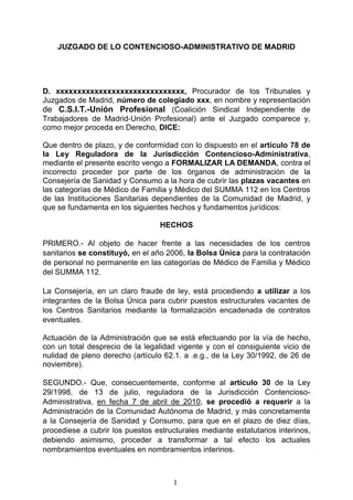 JUZGADO DE LO CONTENCIOSO-ADMINISTRATIVO DE MADRID




D. xxxxxxxxxxxxxxxxxxxxxxxxxxxxxx, Procurador de los Tribunales y
Juzgados de Madrid, número de colegiado xxx, en nombre y representación
de C.S.I.T.-Unión Profesional (Coalición Sindical Independiente de
Trabajadores de Madrid-Unión Profesional) ante el Juzgado comparece y,
como mejor proceda en Derecho, DICE:

Que dentro de plazo, y de conformidad con lo dispuesto en el artículo 78 de
la Ley Reguladora de la Jurisdicción Contencioso-Administrativa,
mediante el presente escrito vengo a FORMALIZAR LA DEMANDA, contra el
incorrecto proceder por parte de los órganos de administración de la
Consejería de Sanidad y Consumo a la hora de cubrir las plazas vacantes en
las categorías de Médico de Familia y Médico del SUMMA 112 en los Centros
de las Instituciones Sanitarias dependientes de la Comunidad de Madrid, y
que se fundamenta en los siguientes hechos y fundamentos jurídicos:

                                  HECHOS

PRIMERO.- Al objeto de hacer frente a las necesidades de los centros
sanitarios se constituyó, en el año 2006, la Bolsa Única para la contratación
de personal no permanente en las categorías de Médico de Familia y Médico
del SUMMA 112.

La Consejería, en un claro fraude de ley, está procediendo a utilizar a los
integrantes de la Bolsa Única para cubrir puestos estructurales vacantes de
los Centros Sanitarios mediante la formalización encadenada de contratos
eventuales.

Actuación de la Administración que se está efectuando por la vía de hecho,
con un total desprecio de la legalidad vigente y con el consiguiente vicio de
nulidad de pleno derecho (artículo 62.1. a .e.g., de la Ley 30/1992, de 26 de
noviembre).

SEGUNDO.- Que, consecuentemente, conforme al artículo 30 de la Ley
29/1998, de 13 de julio, reguladora de la Jurisdicción Contencioso-
Administrativa, en fecha 7 de abril de 2010, se procedió a requerir a la
Administración de la Comunidad Autónoma de Madrid, y más concretamente
a la Consejería de Sanidad y Consumo, para que en el plazo de diez días,
procediese a cubrir los puestos estructurales mediante estatutarios interinos,
debiendo asimismo, proceder a transformar a tal efecto los actuales
nombramientos eventuales en nombramientos interinos.



                                      I
 
