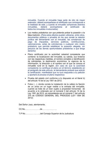 inmueble. Cuando el inmueble haga parte de otro de mayor
extensión, deberá acompañarse el certificado que corresponda a
la totalidad de este, y cuando el inmueble comprenda distintos
inmuebles, deberá acompañarse el certificado de
todos los inmuebles involucrados)
• Los medios probatorios con que pretenda probar la posesión o la
falsa tradición. (Para estos efectos pueden utilizarse, entre otros,
documentos públicos o privados en los que conste la relación
jurídica del demandante con el inmueble, las constancias de
pago de impuestos, servicios públicos, contribuciones,
valorizaciones, actas de colindancias o cualquier otro medio
probatorio que permita establecer la posesión alegada, sin
perjuicio de las demás oportunidades probatorias a que tenga
derecho)
• Plano certificado por la autoridad catastral competente que
contiene: la localización del inmueble, su cabida, sus linderos
con las respectivas medidas, el nombre completo e identificación
de colindantes, la destinación económica, la vigencia de la
información, la dirección o el nombre con el que se conoce el
inmueble rural en la región. (En caso de que la autoridad
competente no certifique el plano en el término establecido en
el parágrafo de este artículo, el demandante probará que solicitó
la certificación, manifestará que no tuvo respuesta a su petición
y aportará al proceso el plano respectivo)
• Prueba del estado civil conforme a lo dispuesto en el literal b)
del artículo 10 de la Ley 1561 de 2012.
• Fotos (…), donde consta la instalación de la valla(o la fijación
de un aviso en un lugar visible a la entrada del inmueble,
cuando se trate de un bien sujeto a propiedad horizontal) de
acuerdo a lo ordenado por el númeral 3 del artículo 14 de la
Ley 1561 de 2012, en concordancia con el númeral 7 del artículo
375 de CÓDIGO GENERAL DEL PROCESO (LEY 1564 DE
2012)
Del Señor Juez, atentamente,
CC.No.………………….de………………….
T.P No…………………..del Consejo Superior de la Judicatura
 