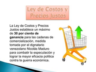 La Ley de Costos y Precios 
Justos establece un máximo 
de 30 por ciento de 
ganancia para las cadenas de 
comercialización, medida 
tomada por el dignatario 
venezolano Nicolás Maduro 
para combatir la especulación y 
lograr la mayor eficacia política 
contra la guerra económica. 
 