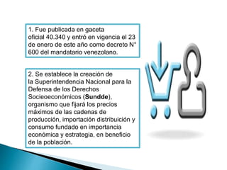 1. Fue publicada en gaceta 
oficial 40.340 y entró en vigencia el 23 
de enero de este año como decreto N° 
600 del mandatario venezolano. 
2. Se establece la creación de 
la Superintendencia Nacional para la 
Defensa de los Derechos 
Socieoeconómicos (Sundde), 
organismo que fijará los precios 
máximos de las cadenas de 
producción, importación distribuición y 
consumo fundado en importancia 
económica y estrategia, en beneficio 
de la población. 
 