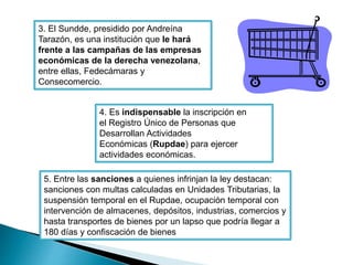 3. El Sundde, presidido por Andreína 
Tarazón, es una institución que le hará 
frente a las campañas de las empresas 
económicas de la derecha venezolana, 
entre ellas, Fedecámaras y 
Consecomercio. 
4. Es indispensable la inscripción en 
el Registro Único de Personas que 
Desarrollan Actividades 
Económicas (Rupdae) para ejercer 
actividades económicas. 
5. Entre las sanciones a quienes infrinjan la ley destacan: 
sanciones con multas calculadas en Unidades Tributarias, la 
suspensión temporal en el Rupdae, ocupación temporal con 
intervención de almacenes, depósitos, industrias, comercios y 
hasta transportes de bienes por un lapso que podría llegar a 
180 días y confiscación de bienes 
 