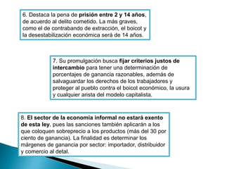 6. Destaca la pena de prisión entre 2 y 14 años, 
de acuerdo al delito cometido. La más graves, 
como el de contrabando de extracción, el boicot y 
la desestabilización económica será de 14 años. 
7. Su promulgación busca fijar criterios justos de 
intercambio para tener una determinación de 
porcentajes de ganancia razonables, además de 
salvaguardar los derechos de los trabajadores y 
proteger al pueblo contra el boicot económico, la usura 
y cualquier arista del modelo capitalista. 
8. El sector de la economía informal no estará exento 
de esta ley, pues las sanciones también aplicarán a los 
que coloquen sobreprecio a los productos (más del 30 por 
ciento de ganancia). La finalidad es determinar los 
márgenes de ganancia por sector: importador, distribuidor 
y comercio al detal. 
