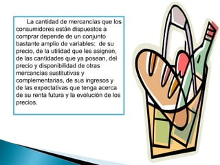 La cantidad de mercancías que los 
consumidores están dispuestos a 
comprar depende de un conjunto 
bastante amplio de variables: de su 
precio, de la utilidad que les asignen, 
de las cantidades que ya posean, del 
precio y disponibilidad de otras 
mercancías sustitutivas y 
complementarias, de sus ingresos y 
de las expectativas que tenga acerca 
de su renta futura y la evolución de los 
precios. 
 