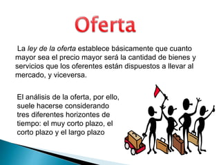 La ley de la oferta establece básicamente que cuanto 
mayor sea el precio mayor será la cantidad de bienes y 
servicios que los oferentes están dispuestos a llevar al 
mercado, y viceversa. 
El análisis de la oferta, por ello, 
suele hacerse considerando 
tres diferentes horizontes de 
tiempo: el muy corto plazo, el 
corto plazo y el largo plazo 
 