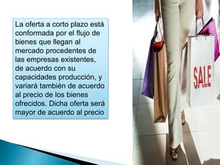 La oferta a corto plazo está 
conformada por el flujo de 
bienes que llegan al 
mercado procedentes de 
las empresas existentes, 
de acuerdo con su 
capacidades producción, y 
variará también de acuerdo 
al precio de los bienes 
ofrecidos. Dicha oferta será 
mayor de acuerdo al precio 
 