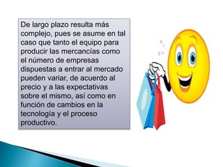 De largo plazo resulta más 
complejo, pues se asume en tal 
caso que tanto el equipo para 
producir las mercancías como 
el número de empresas 
dispuestas a entrar al mercado 
pueden variar, de acuerdo al 
precio y a las expectativas 
sobre el mismo, así como en 
función de cambios en la 
tecnología y el proceso 
productivo. 
 