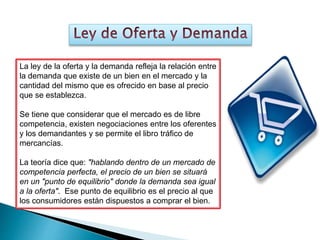 La ley de la oferta y la demanda refleja la relación entre 
la demanda que existe de un bien en el mercado y la 
cantidad del mismo que es ofrecido en base al precio 
que se establezca. 
Se tiene que considerar que el mercado es de libre 
competencia, existen negociaciones entre los oferentes 
y los demandantes y se permite el libro tráfico de 
mercancías. 
La teoría dice que: "hablando dentro de un mercado de 
competencia perfecta, el precio de un bien se situará 
en un "punto de equilibrio" donde la demanda sea igual 
a la oferta". Ese punto de equilibrio es el precio al que 
los consumidores están dispuestos a comprar el bien. 
 