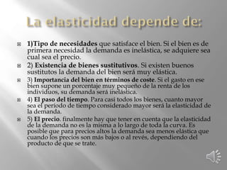  1)Tipo de necesidades que satisface el bien. Si el bien es de
primera necesidad la demanda es inelástica, se adquiere sea
cual sea el precio.
 2) Existencia de bienes sustitutivos. Si existen buenos
sustitutos la demanda del bien será muy elástica.
 3) Importancia del bien en términos de coste. Si el gasto en ese
bien supone un porcentaje muy pequeño de la renta de los
individuos, su demanda será inelástica.
 4) El paso del tiempo. Para casi todos los bienes, cuanto mayor
sea el período de tiempo considerado mayor será la elasticidad de
la demanda.
 5) El precio. finalmente hay que tener en cuenta que la elasticidad
de la demanda no es la misma a lo largo de toda la curva. Es
posible que para precios altos la demanda sea menos elástica que
cuando los precios son más bajos o al revés, dependiendo del
producto de que se trate.
 