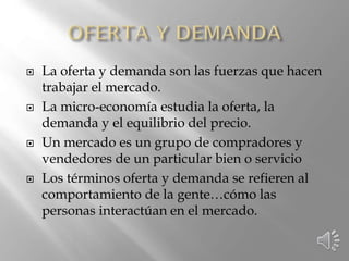  La oferta y demanda son las fuerzas que hacen
trabajar el mercado.
 La micro-economía estudia la oferta, la
demanda y el equilibrio del precio.
 Un mercado es un grupo de compradores y
vendedores de un particular bien o servicio
 Los términos oferta y demanda se refieren al
comportamiento de la gente…cómo las
personas interactúan en el mercado.
 