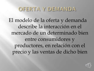 El modelo de la oferta y demanda
describe la interacción en el
mercado de un determinado bien
entre consumidores y
productores, en relación con el
precio y las ventas de dicho bien
 